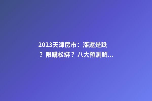 2023天津房市：漲還是跌？限購松綁？八大預測解讀！